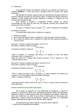 3 – A Mediana.

       Uma segunda medida de tendência central de um conjunto de números é a
mediana. Mediana é o valor que ocupa a posição central do conjunto dos dados
ordenados.
       Da definição de mediana, segue-se que sua característica principal é dividir um
conjunto ordenado de dados em dois grupos iguais; a metade terá valores inferiores à
mediana, a outra metade terá valores superiores à mediana. A mediana de uma
amostra será indicada por md.
       Para calcular a mediana, é necessário primeiro ordenar os valores
(comumente) do mais baixo ao mais alto. Em seguida, conta-se até a metade dos
valores para achar a mediana.
                                             n +1
        Em geral, a mediana ocupa a posição       , onde n representa a quantidade
                                               2
de valores do conjunto.
       O processo para determinara a mediana é o seguinte:

1 – Ordenar os valores
2 – Se o número de dados é ímpar, a mediana é o valor que está no centro da série.
3 – Se o número de dados é par, a mediana é a média dos dois valores que estão no
    centro da série.

Exemplo 1: Calcule a mediana dos dados: 3,9,5,7,9,1,9.
Para obter a mediana, ordene os dados:
                                   1,3,5,7,9,9,9.
A posição da mediana é dada por:
                                   7 +1 8
                                         = =4
                                     2     2
Assim a mediana é o elemento que ocupa a 4ª posição na série dos dados
ordenados. Isto é, a mediana é 7.
Note que antes do 7, existem três números menores: 1,3,5 e, depois do 7, três
números maiores: 9,9,9.

Exemplo 2: Calcule a mediana dos dados: 42,3,9,5,7,9,1,9.
Para obter a mediana, ordene os dados:
                                  1,3,5,7,9,9,9,42.
A posição da mediana é dada por:
                                   8 +1 9
                                        = = 4,5
                                     2     2
Como o número de dados é par, a mediana é a média aritmética dos valores que
ocupam a 4ª e a 5ª posição na série dos dados ordenados.
Assim, a mediana é dada por:
                                   7 + 9 16
                                         =     = 8.
                                     2      2
Logo temos quatro valores maiores do que 8 (1,3,5,7), e quatro valores menores do
que 8 (9,9,9,42).

Cálculo da Mediana para Dados Agrupados

       Se os dados se agrupam em uma distribuição de freqüência, o cálculo da
mediana se processa de modo muito semelhante àquele dos dados não agrupados,
implicando, porém, a determinação prévia das freqüências acumuladas. Ainda aqui,
temos que determinar um valor tal que divida a distribuição em dois grupos que
contenham o mesmo número de elementos. Também o processo e os resultados
diferem, dependendo de dispormos ou não dos dados originais.

       Se dispusermos dos dados originais, o processo será o seguinte:
1 – Determine as freqüências acumuladas.
                                                                                   38
 