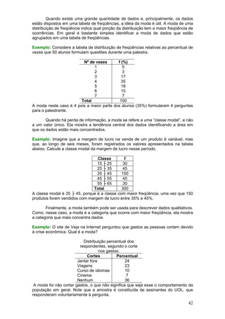 Quando existe uma grande quantidade de dados e, principalmente, os dados
estão dispostos em uma tabela de freqüências, a idéia da moda é útil. A moda de uma
distribuição de freqüência indica qual porção da distribuição tem a maior freqüência de
ocorrências. Em geral é bastante simples identificar a moda de dados que estão
agrupados em uma tabela de freqüências.

Exemplo: Considere a tabela de distribuição de freqüências relativas ao percentual de
vezes que 50 alunos formulam questões durante uma palestra.

                         Nº de vezes       f (%)
                              1               5
                              2               3
                              3              17
                              4              35
                              5              18
                              6              15
                              7               7
                        Total               100
A moda neste caso é 4 pois a maior parte dos alunos (35%) formularam 4 perguntas
para o palestrante.

       Quando há perda de informação, a moda se refere a uma “classe modal”, e não
a um valor único. Ela mostra a tendência central dos dados identificando a área em
que os dados estão mais concentrados.

Exemplo: Imagine que a margem de lucro na venda de um produto é variável, mas
que, ao longo de seis meses, foram registrados os valores apresentados na tabela
abaixo. Calcule a classe modal da margem de lucro nesse período.

                                 Classe         f
                                 15 ├ 25       30
                                 25 ├ 35       45
                                 35 ├ 45      150
                                 45 ├ 55       45
                                 55 ├ 65       30
                               Total          300
A classe modal é 35 ├ 45, porque é a classe com maior freqüência, uma vez que 150
produtos foram vendidos com margem de lucro entre 35% e 45%.

       Finalmente, a moda também pode ser usada para descrever dados qualitativos.
Como, nesse caso, a moda é a categoria que ocorre com maior freqüência, ela mostra
a categoria que mais concentra dados.

Exemplo: O site de Veja na Internet perguntou que gastos as pessoas cortam devido
à crise econômica. Qual é a moda?

                           Distribuição percentual dos
                         respondentes, segundo o corte
                                    nos gastos.
                             Cortes          Percentual
                        Jantar fora               24
                        Viagens                   23
                        Curso de idiomas          10
                        Cinema                     7
                        Nenhum                    36
 A moda foi não cortar gastos, o que não significa que seja esse o comportamento da
população em geral. Note que a amostra é constituída de assinantes do UOL, que
responderam voluntariamente à pergunta.

                                                                                    42
 