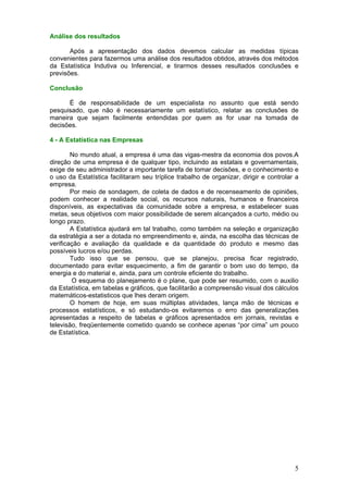 Análise dos resultados

       Após a apresentação dos dados devemos calcular as medidas típicas
convenientes para fazermos uma análise dos resultados obtidos, através dos métodos
da Estatística Indutiva ou Inferencial, e tirarmos desses resultados conclusões e
previsões.

Conclusão

      É de responsabilidade de um especialista no assunto que está sendo
pesquisado, que não é necessariamente um estatístico, relatar as conclusões de
maneira que sejam facilmente entendidas por quem as for usar na tomada de
decisões.

4 - A Estatística nas Empresas

        No mundo atual, a empresa é uma das vigas-mestra da economia dos povos.A
direção de uma empresa é de qualquer tipo, incluindo as estatais e governamentais,
exige de seu administrador a importante tarefa de tomar decisões, e o conhecimento e
o uso da Estatística facilitaram seu tríplice trabalho de organizar, dirigir e controlar a
empresa.
        Por meio de sondagem, de coleta de dados e de recenseamento de opiniões,
podem conhecer a realidade social, os recursos naturais, humanos e financeiros
disponíveis, as expectativas da comunidade sobre a empresa, e estabelecer suas
metas, seus objetivos com maior possibilidade de serem alcançados a curto, médio ou
longo prazo.
        A Estatística ajudará em tal trabalho, como também na seleção e organização
da estratégia a ser a dotada no empreendimento e, ainda, na escolha das técnicas de
verificação e avaliação da qualidade e da quantidade do produto e mesmo das
possíveis lucros e/ou perdas.
        Tudo isso que se pensou, que se planejou, precisa ficar registrado,
documentado para evitar esquecimento, a fim de garantir o bom uso do tempo, da
energia e do material e, ainda, para um controle eficiente do trabalho.
        O esquema do planejamento é o plane, que pode ser resumido, com o auxilio
da Estatística, em tabelas e gráficos, que facilitarão a compreensão visual dos cálculos
matemáticos-estatisticos que lhes deram origem.
        O homem de hoje, em suas múltiplas atividades, lança mão de técnicas e
processos estatísticos, e só estudando-os evitaremos o erro das generalizações
apresentadas a respeito de tabelas e gráficos apresentados em jornais, revistas e
televisão, freqüentemente cometido quando se conhece apenas “por cima” um pouco
de Estatística.




                                                                                        5
 