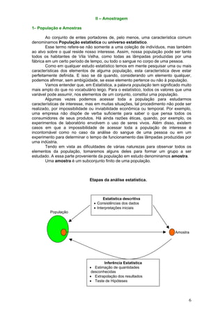 II – Amostragem

1- População e Amostras

        Ao conjunto de entes portadores de, pelo menos, uma característica comum
denominamos População estatística ou universo estatístico.
        Esse termo refere-se não somente a uma coleção de indivíduos, mas também
ao alvo sobre o qual reside nosso interesse. Assim, nossa população pode ser tanto
todos os habitantes de Vila Velha, como todas as lâmpadas produzidas por uma
fábrica em um certo período de tempo, ou todo o sangue no corpo de uma pessoa.
        Como em qualquer estudo estatístico temos em mente pesquisar uma ou mais
características dos elementos de alguma população, esta característica deve estar
perfeitamente definida. E isso se dá quando, considerando um elemento qualquer,
podemos afirmar, sem ambigüidade, se esse elemento pertence ou não à população.
        Vamos entender que, em Estatística, a palavra população tem significado muito
mais amplo do que no vocabulário leigo. Para o estatístico, todos os valores que uma
variável pode assumir, nos elementos de um conjunto, constitui uma população.
        Algumas vezes podemos acessar toda a população para estudarmos
características de interesse, mas em muitas situações, tal procedimento não pode ser
realizado, por impossibilidade ou inviabilidade econômica ou temporal. Por exemplo,
uma empresa não dispõe de verba suficiente para saber o que pensa todos os
consumidores de seus produtos. Há ainda razões éticas, quando, por exemplo, os
experimentos de laboratório envolvem o uso de seres vivos. Além disso, existem
casos em que a impossibilidade de acessar toda a população de interesse é
incontornável como no caso da análise do sangue de uma pessoa ou em um
experimento para determinar o tempo de funcionamento das lâmpadas produzidas por
uma indústria.
        Tendo em vista as dificuldades de várias naturezas para observar todos os
elementos da população, tomaremos alguns deles para formar um grupo a ser
estudado. A essa parte proveniente da população em estudo denominamos amostra.
        Uma amostra é um subconjunto finito de uma população.



                              Etapas da análise estatística.



                                       Estatística descritiva
                                 • Consistências dos dados
                                 • Interpretações iniciais
         População




                                                                            Amostra




                                      Inferência Estatística
                              • Estimação de quantidades
                               desconhecidas
                              • Extrapolação dos resultados
                              • Teste de Hipóteses




                                                                                   6
 