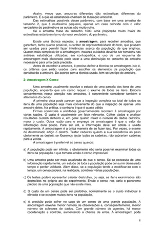 Assim, vimos que, amostras diferentes dão estimativas diferentes do
parâmetro. É o que os estatísticos chamam de flutuação amostral.
       Das estimativas possíveis desse parâmetro, com base em uma amostra de
tamanho 2, que é muitíssimo pequena, apenas um caso coincide com o valor
verdadeiro do parâmetro e as outras são muito ruins.
       Se a amostra fosse de tamanho 1000, uma proporção muito maior de
estimativas estaria em torno do valor verdadeiro do parâmetro.

        Existe uma técnica especial, a amostragem, para recolher amostras, que
garantam, tanto quanto possível, o caráter de representatividade do todo, que possam
ser usadas para permitir fazer inferências acerca da população de que originou.
Quanto mais complexa for a amostragem, maiores cuidados deverão ser tomados nas
análises estatísticas utilizadas; em contrapartida, o uso de um esquema de
amostragem mais elaborado pode levar a uma diminuição no tamanho da amostra
necessário para uma dada precisão.
        Antes de escolher a amostra, é preciso definir a técnica de amostragem, isto é,
os critérios que serão usados para escolher os elementos da população que
constituirão a amostra. De acordo com a técnica usada, tem-se um tipo de amostra.

2- Amostragem X Censo

        Uma amostra usualmente envolve o estudo de uma parcela dos itens de uma
população, enquanto que um censo requer o exame de todos os itens. Embora
concentremos nossa atenção nas amostras, é conveniente considerar também a
alternativa do censo.
        À primeira vista pode parecer que a inspeção completa ou total de todos os
itens de uma população seja mais conveniente do que a inspeção de apenas uma
amostra deles. Na prática, o contrário é que é quase válido
        Firmas comerciais e entidades governamentais recorrem á amostragem por
várias razões. O custo é usualmente um fator relevante. Colher dados e analisar
resultados custam dinheiro e, em geral quanto maior o número de dados colhidos,
maior o custo. Outra razão para o emprego de amostragem é que o valor da
informação dura pouco. Para ser útil, a informação deve ser obtida e usada
rapidamente. A amostragem é a única maneira de se fazer isso. Por vezes, o exame
de determinado artigo o destrói. Testar cadeiras quanto a sua resistência ao peso
obviamente as destrói; se fôssemos testar todas as cadeiras, não sobrariam cadeiras
para a venda.
        A amostragem é preferível ao censo quando:

a) A população pode ser infinita, e obviamente não seria possível examinar todos os
   itens da população o que tornaria então o censo impossível.

b) Uma amostra pode ser mais atualizada do que o censo. Se se necessita de uma
   informação rapidamente, um estudo de toda a população pode consumir demasiado
   tempo e perder utilidade. Além disso, se a população tende a modificar-se com o
   tempo, um censo poderá, na realidade, combinar várias populações.

c) Os testes podem apresentar caráter destrutivo, ou seja, os itens examinados são
   destruídos no próprio ato do experimento. Então o censo nos daria o panorama
   preciso de uma população que não existe mais.

d) O custo de um censo pode ser proibitivo, normalmente se o custo individual é
   elevado e se existem muitos itens na população.

e) A precisão pode sofrer no caso de um censo de uma grande população. A
   amostragem envolve menor número de observações e, conseqüentemente, menor
   número de coletores de dados. Com grande número de agentes, há menor
   coordenação e controle, aumentando a chance de erros. A amostragem pode

                                                                                     8
 