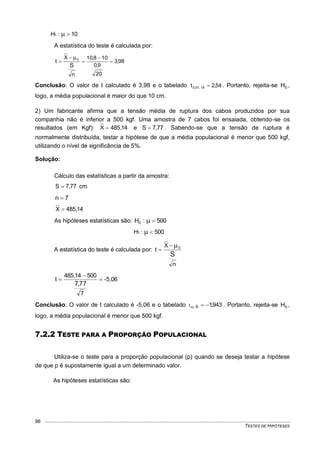 TESTES DE HIPÓTESES
96
10:H1 
A estatística do teste é calculada por:
98,3
20
9,0
108,10
n
X
t
S
0






Conclusão: O valor de t calculado é 3,98 e o tabelado 54,2t 19;01,0  . Portanto, rejeita-se 0H ,
logo, a média populacional é maior do que 10 cm.
2) Um fabricante afirma que a tensão média de ruptura dos cabos produzidos por sua
companhia não é inferior a 500 kgf. Uma amostra de 7 cabos foi ensaiada, obtendo-se os
resultados (em Kgf): 14,485X  e 77,7S  . Sabendo-se que a tensão de ruptura é
normalmente distribuída, testar a hipótese de que a média populacional é menor que 500 kgf,
utilizando o nível de significância de 5%.
Solução:
Cálculo das estatísticas a partir da amostra:
77,7S  cm
7n 
14,485X 
As hipóteses estatísticas são: 500:H0 
500:H1 
A estatística do teste é calculada por:
n
X
t
S
0

-5,06
7
50014,485
t
77,7



Conclusão: O valor de t calculado é -5,06 e o tabelado 943,16;t  . Portanto, rejeita-se 0H ,
logo, a média populacional é menor que 500 kgf.
7.2.2 TESTE PARA A PROPORÇÃO POPULACIONAL
Utiliza-se o teste para a proporção populacional (p) quando se deseja testar a hipótese
de que p é supostamente igual a um determinado valor.
As hipóteses estatísticas são:
 