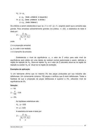 SACHIKO ARAKI LIRA
97
00 pp:H 
)bilateralteste(pp
)direitaàunilateralteste(pp
)esquerdaàunilateralteste(pp
:H
0
0
0
1



Os critérios a serem obedecidos é que 5np  e 5)p1(n  , exigindo assim que a amostra seja
grande. Para amostras suficientemente grandes (na prática, 30n  ), a estatística do teste é
dada por:
n
)p1(p
ppˆ
Z
00
0



onde:
pˆ é a proporção amostral;
0p é o valor a ser testado;
n é o tamanho da amostra.
Estabelecido o nível de significância , o valor de Z crítico para este nível de
significância será obtido em uma tabela da variável normal padronizada e assim, definida a
região de rejeição de 0H . Deve-se rejeitar 0H se o valor de Z calculado situar-se na região de
rejeição ou aceitar 0H se situar-se na região de aceitação.
Exemplos de aplicação:
1) Um fabricante afirma que no máximo 3% das peças produzidas por sua indústria são
defeituosas. Um comerciante comprou 100 peças e verificou que 8 eram defeituosas. Testar a
hipótese de que a proporção de peças defeituosas é superior a 3%, utilizando nível de
significância de 5%.
Solução:
100n 
08,0
100
8
pˆ 
%5
As hipóteses estatísticas são:
03,0p:H0 
03,0p:H1 
A estatística do teste é dada por:
n
)p1(p
ppˆ
Z
00
0



 