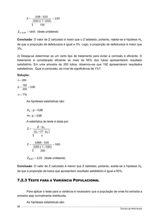TESTES DE HIPÓTESES
98
93,2
100
)03,01(03,0
03,008,0
Z 



645,1Z 05,0  (teste unilateral)
Conclusão: O valor de Z calculado é maior que o Z tabelado, portanto, rejeita-se a hipótese 0H
de que a proporção de defeituosos é igual a 3%. Logo, a proporção de defeituosos é maior que
3%.
2) Deseja-se determinar se um certo tipo de tratamento para evitar a corrosão é eficiente. O
tratamento é considerado eficiente se mais de 95% dos tubos apresentarem resultado
satisfatório. Em uma amostra de 200 tubos, observou-se que 192 apresentaram resultados
satisfatórios. Qual a conclusão, ao nível de significância de 1%?
Solução:
200n 
96,0
200
192
pˆ 
%1
As hipóteses estatísticas são:
95,0p:H0 
95,0p:H1 
A estatística do teste é dada por:
n
)p1(p
ppˆ
Z
00
0



65,0
200
)95,01(95,0
95,0968,0
Z 



33,2Z 01,0  (teste unilateral)
Conclusão: O valor de Z calculado é menor que Z tabelado, portanto, aceita-se a hipótese 0H
de que a proporção de tubos que apresentam resultado satisfatório é igual a 95%.
7.2.3 TESTE PARA A VARIÂNCIA POPULACIONAL
Para aplicar o teste para a variância é necessário que a população de onde foi extraída a
amostra seja normalmente distribuída.
As hipóteses estatísticas são:
 