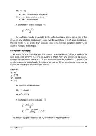SACHIKO ARAKI LIRA
99
2
0
2
0 :H  
)bilateralteste(
)direitaàunilateralteste(
)esquerdaàunilateralteste(
:H
2
0
2
2
0
2
2
0
2
1






A estatística do teste é calculada por:
2
0
2
2 S)1n(




As regiões de rejeição e aceitação de 0H serão definidas de acordo com o valor crítico
obtido em uma tabela de distribuição 2
 , para nível de significância  e n-1 graus de liberdade.
Deve-se rejeitar 0H se o valor de 2
 calculado situar-se na região de rejeição ou aceitar 0H se
situar-se na região de aceitação.
Exemplos de aplicação:
1) As chapas de aço, produzidas por uma indústria, têm especificação tal que a variância de
suas espessuras (em mm) não deve ser superior a 0,0009 mm2
. Uma amostra de 30 chapas,
apresentaram espessura média de 3,157 mm e variância igual a 0,00098 mm2.
O que se pode
concluir a cerca da especificação da indústria ao nível de 5% de significância sendo que as
espessuras das chapas têm distribuição normal?
Solução:
30n 
157,3X 
00098,0S2

%5
As hipóteses estatísticas são:
0009,0:H 2
0 
0009,0:H 2
1 
A estatística do teste é calculada por:
2
0
2
2 S)1n(




58,31
0009,0
00098,0)130(2



As áreas de rejeição e aceitação de 0H encontram-se no gráfico abaixo:
 