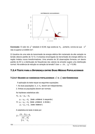 TESTES DE HIPÓTESES
100
Conclusão: O valor de 2
 tabelado é 42,56, logo aceita-se 0H , portanto, conclui-se que 2

não é superior a 0,0009 mm2
.
2) Usuários de uma rede de transmissão de energia elétrica têm reclamado da alta variação na
tensão (desvio padrão de 12 V). A empresa encarregada da transmissão de energia elétrica na
região instalou novos transformadores. Uma amostra de 30 observações forneceu um desvio
padrão de 8V e a distribuição de frequências dos valores da amostra sugere uma distribuição
normal. Há evidência de redução na variação da tensão? Usar %5 . ( 2
 =12,89)
7.2.4 TESTE PARA A DIFERENÇA ENTRE DUAS MÉDIAS POPULACIONAIS
7.2.4.1 QUANDO AS VARIÂNCIAS POPULACIONAIS 2
1 E 2
2 SÃO CONHECIDAS
A aplicação do teste requer as seguintes suposições:
1. As duas populações 1X e 2X devem ser independentes;
2. Ambas as populações devem ser normais.
As hipóteses estatísticas são:
0210 d:H 
)bilateralteste(d
)direitaàunilateralteste(d
)esquerdaàunilateralteste(d
:H
021
021
021
1






A estatística do teste é dada por:
2
2
2
1
2
1
021
nn
d)XX(
Z




A.R.
.
42,56
A.A.
.
 