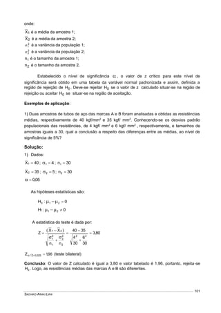 SACHIKO ARAKI LIRA
101
onde:
1X é a média da amostra 1;
2X é a média da amostra 2;
2
1 é a variância da população 1;
2
2 é a variância da população 2;
1n é o tamanho da amostra 1;
2n é o tamanho da amostra 2.
Estabelecido o nível de significância  , o valor de z crítico para este nível de
significância será obtido em uma tabela da variável normal padronizada e assim, definida a
região de rejeição de 0H . Deve-se rejeitar 0H se o valor de z calculado situar-se na região de
rejeição ou aceitar 0H se situar-se na região de aceitação.
Exemplos de aplicação:
1) Duas amostras de tubos de aço das marcas A e B foram analisadas e obtidas as resistências
médias, respectivamente de 40 kgf/mm2
e 35 kgf/ mm2
. Conhecendo-se os desvios padrão
populacionais das resistências, de 4 kgf/ mm2
e 6 kgf/ mm2
, respectivamente, e tamanhos de
amostras iguais a 30, qual a conclusão a respeito das diferenças entre as médias, ao nível de
significância de 5%?
Solução:
1) Dados:
40X1  ; 41  ; 30n1 
35X2  ; 52  ; 30n2 
05,0
As hipóteses estatísticas são:
0:H 210 
0:H 211 
A estatística do teste é dada por:
80,3
30
6
30
4
3540
nn
)XX(
Z
22
2
2
2
1
2
1
21








96,1Z 025,02/  (teste bilateral)
Conclusão: O valor de Z calculado é igual a 3,80 e valor tabelado é 1,96, portanto, rejeita-se
0H . Logo, as resistências médias das marcas A e B são diferentes.
 
