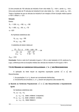 TESTES DE HIPÓTESES
102
2) Uma amostra de 100 válvulas da Indústria A tem vida média h1530XA  , sendo h100A  .
Uma outra amostra de 70 válvulas da Indústria B, tem vida média h1450XB  , sendo h90B  .
Testar a hipótese de que as válvulas da indústria A em relação a B tem duração média superior
a 100 h. Utilizar 01,0 .
Solução:
Dados:
530.1XA  ; 100A  ; 100nA 
450.1XB  ; 902  ; 70n2 
01,0
As hipóteses estatísticas são:
100:H BA0 
100:H BA1 
A estatística do teste é dada por:
36,1
70
90
100
100
100)450.1530.1(
nn
d)XX(
Z
22
B
2
B
A
2
A
0BA








33,2Z 01,0 
Conclusão: Como o valor de Z calculado é igual a -1,36 e o valor tabelado é 2,33, aceita-se 0H .
Logo, a diferença entre as durações médias das válvulas da indústria A e B é igual a 100 h.
7.2.4.2 QUANDO AS VARIÂNCIAS POPULACIONAIS 2
1 E 2
2 SÃO DESCONHECIDAS
A aplicação do teste requer as seguintes suposições quando 2
1 e 2
2 são
Desconhecidas:
1. As populações 1X e 2X devem ser normalmente distribuídas;
2. Os tamanhos de amostras ( 1n e 2n ) devem ser pequenos (não exceder 40).
a) Quando as Variâncias Populacionais 2
1 e 2
2 são Desconhecidas e Supostamente
Iguais
As hipóteses estatísticas são:
0210 d:H 
)bilateralteste(d
)direitaàunilateralteste(d
)esquerdaàunilateralteste(d
:H
021
021
021
1






 