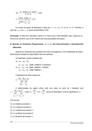 TESTES DE HIPÓTESES
104
021,0
265
011,0)16(033,0)15(
S2
p 



13,0
6
1
5
1
021,0
0)505,7516,7(
t 









O número de graus de liberdade é dado por: 92652nn 21  . Portanto, o
valor de 2t com 9 graus de liberdade é 2,26.
Conclusão: O valor de t calculado é igual 0,13, menor que o valor tabelado, logo, aceita-se 0H .
Conclui-se, portanto, que os pH médios das duas populações são iguais.
b) Quando as Variâncias Populacionais 2
1 e 2
2 são Desconhecidas e Supostamente
Diferentes
Quando as variâncias das amostras não forem homogêneas, uma modificação do teste t,
denominada correção de Aspin-Welch deve ser aplicada.
As hipóteses a serem testadas são:
0210 d:H 
)bilateralteste(d
)direitaàunilateralteste(d
)esquerdaàunilateralteste(d
:H
021
021
021
1






A estatística do teste é dada por:
2
2
2
1
2
1
021
n
S
n
S
d)XX(
t



A determinação da região crítica será com base no valor de t tabelado com
 
1n
w
1n
w
ww
2
2
2
1
2
1
2
21




 , onde
1
2
1
1
n
S
w  e
2
2
2
2
n
S
w  , graus de liberdade e nível de significância  .
Tem-se que:
1X é a média da amostra 1;
2X é a média da amostra 2;
2
1
S é a variância da amostra 1;
2
2S é a variância da amostra 2;
1n é o tamanho da amostra 1;
 