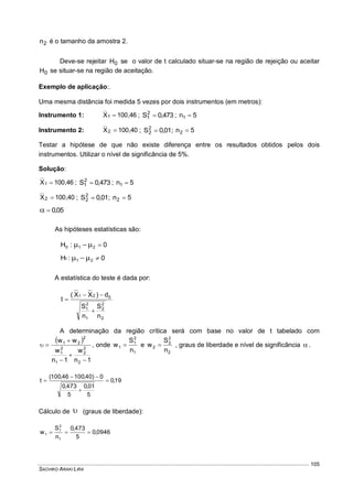 SACHIKO ARAKI LIRA
105
2n é o tamanho da amostra 2.
Deve-se rejeitar 0H se o valor de t calculado situar-se na região de rejeição ou aceitar
0H se situar-se na região de aceitação.
Exemplo de aplicação:.
Uma mesma distância foi medida 5 vezes por dois instrumentos (em metros):
Instrumento 1: 46,100X1  ; 473,0S2
1  ; 5n1 
Instrumento 2: 40,100X2  ; 01,0S2
2  ; 5n2 
Testar a hipótese de que não existe diferença entre os resultados obtidos pelos dois
instrumentos. Utilizar o nível de significância de 5%.
Solução:
46,100X1  ; 473,0S2
1  ; 5n1 
40,100X2  ; 01,0S2
2  ; 5n2 
05,0
As hipóteses estatísticas são:
0:H 210 
0:H 211 
A estatística do teste é dada por:
2
2
2
1
2
1
021
n
S
n
S
d)XX(
t



A determinação da região crítica será com base no valor de t tabelado com
 
1n
w
1n
w
ww
2
2
2
1
2
1
2
21




 , onde
1
2
1
1
n
S
w  e
2
2
2
2
n
S
w  , graus de liberdade e nível de significância  .
19,0
5
01,0
5
473,0
0)40,10046,100(
t 



Cálculo de  (graus de liberdade):
0946,0
5
473,0
n
S
w
1
2
1
1 
 
