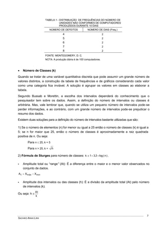 SACHIKO ARAKI LIRA
7
TABELA 1 - DISTRIBUIÇÃO DE FREQUÊNCIAS DO NÚMERO DE
UNIDADES NÃO CONFORMES DE COMPUTADORES
PRODUZIDOS DURANTE 10 DIAS
NÚMERO DE DEFEITOS NÚMERO DE DIAS (Freq.)
4 2
5 2
6 2
7 2
8 2
FONTE: MONTEGOMERY, D. C.
NOTA: A produção diária é de 100 computadores.
 Número de Classes (k)
Quando se tratar de uma variável quantitativa discreta que pode assumir um grande número de
valores distintos, a construção da tabela de frequências e de gráficos considerando cada valor
como uma categoria fica inviável. A solução é agrupar os valores em classes ao elaborar a
tabela.
Segundo Bussab e Morettin, a escolha dos intervalos dependerá do conhecimento que o
pesquisador tem sobre os dados. Assim, a definição do número de intervalos ou classes é
arbitrária. Mas, vale lembrar que, quando se utiliza um pequeno número de intervalos pode-se
perder informações, e ao contrário, com um grande número de intervalos pode-se prejudicar o
resumo dos dados.
Existem duas soluções para a definição do número de intervalos bastante utilizadas que são:
1) Se o número de elementos (n) for menor ou igual a 25 então o número de classes (k) é igual a
5; se n for maior que 25, então o número de classes é aproximadamente a raiz quadrada
positiva de n. Ou seja:
Para n  25, k = 5
Para n > 25, k = n
2) Fórmula de Sturges para número de classes: )n(log3,31k  .
 Amplitude total ou “range” (At): É a diferença entre o maior e o menor valor observados no
conjunto de dados.
minmáxt XXA 
 Amplitude dos intervalos ou das classes (h): É a divisão da amplitude total (At) pelo número
de intervalos (k).
Ou seja: h 
k
At
 