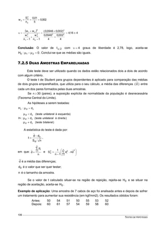 TESTES DE HIPÓTESES
106
002,0
5
01,0
n
S
w
2
2
2
2 
  416,4
4
002,0
4
0946,0
)002,00946,0(
1n
w
1n
w
ww
22
2
2
2
2
1
2
1
2
21









Conclusão: O valor de 2t com 4 graus de liberdade é 2,78, logo, aceita-se
0:H 210   . Conclui-se que as médias são iguais.
7.2.5 DUAS AMOSTRAS EMPARELHADAS
Este teste deve ser utilizado quando os dados estão relacionados dois a dois de acordo
com algum critério.
O teste t de Student para grupos dependentes é aplicado para comparação das médias
de dois grupos emparelhados, que utiliza para o seu cálculo, a média das diferenças )d( entre
cada um dos pares formados pelas duas amostras.
Se n 30 (pares), a suposição explícita de normalidade da população é desnecessária
(Teorema Central do Limite).
As hipóteses a serem testadas:
00 d:H d 
)bilateralteste(d
)direitaàunilateralteste(d
)esquerdaàunilateralteste(d
:H
0
0
0
1
d
d
d






A estatística do teste é dada por:
nS
dd
t
d
0
 ,
em que:
n
d
d
n
1i
i

 e 






 


n
1i
22
i
2
d dnd
1n
1
S
d é a média das diferenças;
0d é o valor que ser quer testar;
n é o tamanho da amostra.
Se o valor de t calculado situar-se na região de rejeição, rejeita-se 0H e se situar na
região de aceitação, aceita-se 0H .
Exemplo de aplicação: Uma amostra de 7 cabos de aço foi analisada antes e depois de sofrer
um tratamento para aumentar sua resistência (em kgf/mm2). Os resultados obtidos foram:
Antes: 50 54 51 50 55 53 52
Depois: 60 61 57 54 59 58 60
 