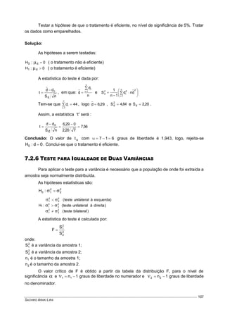 SACHIKO ARAKI LIRA
107
Testar a hipótese de que o tratamento é eficiente, no nível de significância de 5%. Tratar
os dados como emparelhados.
Solução:
As hipóteses a serem testadas:
0:H d0  ( o tratamento não é eficiente)
0:H d1  ( o tratamento é eficiente)
A estatística do teste é dada por:
nS
dd
t
d
0
 , em que:
n
d
d
n
1i
i

 e 






 


n
1i
22
i
2
d dnd
1n
1
S
Tem-se que 44d
7
1i
i 

, logo 29,6d  , 84,4S2
d  e 20,2Sd  .
Assim, a estatística ‘t” será :
56,7
720,2
029,6
nS
dd
t
d
0





Conclusão: O valor de t com 617  graus de liberdade é 1,943, logo, rejeita-se
0d:H0  . Conclui-se que o tratamento é eficiente.
7.2.6 TESTE PARA IGUALDADE DE DUAS VARIÂNCIAS
Para aplicar o teste para a variância é necessário que a população de onde foi extraída a
amostra seja normalmente distribuída.
As hipóteses estatísticas são:
2
2
2
10 :H  
)bilateralteste(
)direitaàunilateralteste(
)esquerdaàunilateralteste(
:H
2
2
2
1
2
2
2
1
2
2
2
1
1






A estatística do teste é calculada por:
2
2
2
1
S
S
F 
onde:
2
1S é a variância da amostra 1;
2
2S é a variância da amostra 2;
1n é o tamanho da amostra 1;
2n é o tamanho da amostra 2.
O valor crítico de F é obtido a partir da tabela da distribuição F, para o nível de
significância  e 1n11  graus de liberdade no numerador e 1n22  graus de liberdade
no denominador.
 