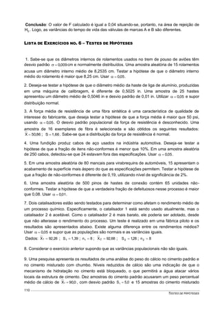 TESTES DE HIPÓTESES
110
Conclusão: O valor de F calculado é igual a 0,04 situando-se, portanto, na área de rejeição de
0H . Logo, as variâncias do tempo de vida das válvulas de marcas A e B são diferentes.
LISTA DE EXERCÍCIOS NO. 6 – TESTES DE HIPÓTESES
1. Sabe-se que os diâmetros internos de rolamentos usados no trem de pouso de aviões têm
desvio padrão 009,0 cm e normalmente distribuídos. Uma amostra aleatória de 15 rolamentos
acusa um diâmetro interno médio de 8,2535 cm. Testar a hipótese de que o diâmetro interno
médio do rolamento é maior que 8,25 cm. Usar 05,0 .
2. Deseja-se testar a hipótese de que o diâmetro médio da haste de liga de alumínio, produzidas
em uma máquina de calibragem, é diferente de 0,5025 in. Uma amostra de 25 hastes
apresentou um diâmetro médio de 0,5046 in e desvio padrão de 0,01 in. Utilizar 05,0 e supor
distribuição normal.
3. A força média de resistência de uma fibra sintética é uma característica de qualidade de
interesse do fabricante, que deseja testar a hipótese de que a força média é maior que 50 psi,
usando 05,0 . O desvio padrão populacional da força de resistência é desconhecido. Uma
amostra de 16 exemplares de fibra é selecionada e são obtidos os seguintes resultados:
,8605X  ; 1,66S  . Sabe-se que a distribuição da força de resistência é normal.
4. Uma fundição produz cabos de aço usados na indústria automotiva. Deseja-se testar a
hipótese de que a fração de itens não-conformes é menor que 10%. Em uma amostra aleatória
de 250 cabos, detectou-se que 24 estavam fora das especificações. Usar 05,0 .
5. Em uma amostra aleatória de 80 mancais para virabrequins de automóveis, 15 apresentam o
acabamento de superfície mais áspero do que as especificações permitem. Testar a hipótese de
que a fração de não-conformes é diferente de 0,19, utilizando nível de significância de 2%.
6. Uma amostra aleatória de 500 pinos de hastes de conexão contém 65 unidades não-
conformes. Testar a hipótese de que a verdadeira fração de defeituosos nesse processo é maior
que 0,08. Usar 01,0 .
7. Dois catalisadores estão sendo testados para determinar como afetam o rendimento médio de
um processo químico. Especificamente, o catalisador 1 está sendo usado atualmente, mas o
catalisador 2 é aceitável. Como o catalisador 2 é mais barato, ele poderia ser adotado, desde
que não alterasse o rendimento do processo. Um teste é realizado em uma fábrica piloto e os
resultados são apresentados abaixo. Existe alguma diferença entre os rendimentos médios?
Usar 05,0 e supor que as populações são normais e as variâncias iguais.
Dados: 92,26X1  ; 1,39S1  ; 8n1  ; 92,68X2  ; 28,1S2  ; 8n2 
8. Considerar o exercício anterior supondo que as variâncias populacionais não são iguais.
9. Uma pesquisa apresenta os resultados de uma análise do peso do cálcio no cimento padrão e
no cimento misturado com chumbo. Níveis reduzidos de cálcio são uma indicação de que o
mecanismo de hidratação no cimento está bloqueado, o que permitirá a água atacar vários
locais da estrutura de cimento. Dez amostras do cimento padrão acusaram um peso percentual
médio de cálcio de 0,90X1  , com desvio padrão 0,5S1  e 15 amostras do cimento misturado
 