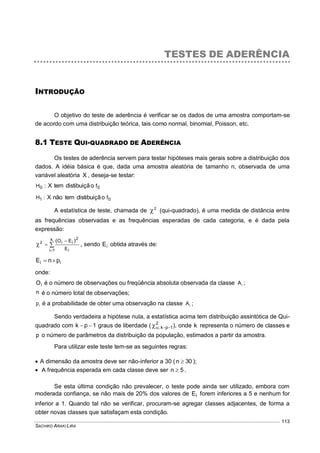 SACHIKO ARAKI LIRA
113
TESTES DE ADERÊNCIA
INTRODUÇÃO
O objetivo do teste de aderência é verificar se os dados de uma amostra comportam-se
de acordo com uma distribuição teórica, tais como normal, binomial, Poisson, etc.
8.1 TESTE QUI-QUADRADO DE ADERÊNCIA
Os testes de aderência servem para testar hipóteses mais gerais sobre a distribuição dos
dados. A idéia básica é que, dada uma amostra aleatória de tamanho n, observada de uma
variável aleatória X , deseja-se testar:
00 f:H odistibuiçãtemX
01 f:H odistibuiçãtemnãoX
A estatística de teste, chamada de 2
 (qui-quadrado), é uma medida de distância entre
as frequências observadas e as frequências esperadas de cada categoria, e é dada pela
expressão:




k
1i i
2
ii
E
EO )(2
, sendo iE obtida através de:
ii pnE 
onde:
iO é o número de observações ou freqüência absoluta observada da classe iA ;
n é o número total de observações;
ip é a probabilidade de obter uma observação na classe iA ;
Sendo verdadeira a hipótese nula, a estatística acima tem distribuição assintótica de Qui-
quadrado com 1pk  graus de liberdade ( 2
1pk;  ), onde k representa o número de classes e
p o número de parâmetros da distribuição da população, estimados a partir da amostra.
Para utilizar este teste tem-se as seguintes regras:
 A dimensão da amostra deve ser não-inferior a 30 ( 30n  );
 A frequência esperada em cada classe deve ser 5n  .
Se esta última condição não prevalecer, o teste pode ainda ser utilizado, embora com
moderada confiança, se não mais de 20% dos valores de iE forem inferiores a 5 e nenhum for
inferior a 1. Quando tal não se verificar, procuram-se agregar classes adjacentes, de forma a
obter novas classes que satisfaçam esta condição.
 