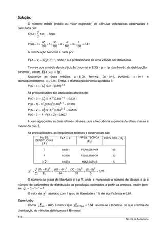 TESTES DE ADERÊNCIA
116
Solução:
O número médio (média ou valor esperado) de válvulas defeituosas observadas é
calculada por:



4
1i
iipx)X(E , logo
41,0
100
1
3
100
4
2
100
30
1
100
65
0)X(E 
A distribuição binomial é dada por:
xnxx
n qpC)xX(P 
 , onde p é a probabilidade de uma válvula ser defeituosa.
Tem-se que a média da distribuição binomial é np)X(E   (parâmetro da distribuição
binomial), assim, p3)X(E   .
Igualando as duas médias, )X(E , tem-se: 41,0p3  , portanto, 14,0p  e
consequentemente, 86,0q  . Então, a distribuição binomial ajustada é:
x3xx
3 )86,0()14,0(C)xX(P 

As probabilidades são calculadas através de:
6361,0)86,0()14,0(C)0X(P 0300
3  
3106,0)86,0()14,0(C)1X(P 1311
3  
0506,0)86,0()14,0(C)2X(P 2322
3  
0027,0)2X(P1)3X(P 
Foram agrupadas as duas últimas classes, pois a frequência esperada da última classe é
menor do que 1.
As probabilidades, as frequências teóricas e observadas são:
No. DE
DEFEITUOSAS
( x )
)xX(P  FREQ. TEÓRICA
( iE )
FREQ. OBS. ( IO )
0 0,6361 100x0,6361=64 65
1 0,3106 100x0,3106=31 30
2 0,0533 100x0,0533=5 5
05,0
5
)55(
31
)3130(
64
)6465(
E
)EO( 2223
1i i
2
ii2








 

O número de graus de liberdade é k-p-1, onde k representa o número de classes e p o
número de parâmetros da distribuição da população estimados a partir da amostra. Assim tem-
se: 1113.l.g 
O valor de 2
 tabelado com 1 grau de liberdade e 1% de significância é 6,64.
Conclusão:
Como 05,02
calc  é menor que 64,62
.l.g1;01,0  , aceita-se a hipótese de que a forma da
distribuição de válvulas defeituosas é Binomial.
 
