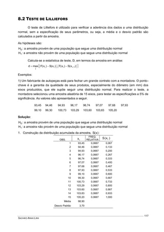 SACHIKO ARAKI LIRA
117
8.2 TESTE DE LILLIEFORS
O teste de Lilliefors é utilizado para verificar a aderência dos dados a uma distribuição
normal, sem a especificação de seus parâmetros, ou seja, a média e o desvio padrão são
calculados a partir da amostra.
As hipóteses são:
0H : a amostra provém de uma população que segue uma distribuição normal
1H : a amostra não provém de uma população que segue uma distribuição normal
Calcula-se a estatística de teste, D, em termos da amostra em análise:
 )x(S)x(F,)x(S)x(Fmaxd 1iiii
i

Exemplos:
1) Um fabricante de autopeças está para fechar um grande contrato com a montadora. O ponto-
chave é a garantia da qualidade de seus produtos, especialmente do diâmetro (em mm) dos
eixos produzidos, que ele supõe seguir uma distribuição normal. Para realizar o teste, a
montadora selecionou uma amostra aleatória de 15 eixos, para testar as especificações a 5% de
significância. As valores são apresentados a seguir.
93,45 94,46 94,93 96,17 96,74 97,07 97,68 97,93
99,10 99,30 100,73 103,29 103,60 103,83 105,20
Solução:
0H : a amostra provém de uma população que segue uma distribuição normal
1H : a amostra não provém de uma população que segue uma distribuição normal
1. Construção da distribuição acumulada da amostra, )x(S :
OBS. ix
FREQ.
RELATIVA
)x(S i
1 93,45 0,0667 0,067
2 94,46 0,0667 0,133
3 94,93 0,0667 0,200
4 96,17 0,0667 0,267
5 96,74 0,0667 0,333
6 97,07 0,0667 0,400
7 97,68 0,0667 0,467
8 97,93 0,0667 0,533
9 99,10 0,0667 0,600
10 99,30 0,0667 0,667
11 100,73 0,0667 0,733
12 103,29 0,0667 0,800
13 103,60 0,0667 0,867
14 103,83 0,0667 0,933
15 105,20 0,0667 1,000
Média 98,90
Desvio Padrão 3,70
 