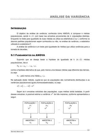 SACHIKO ARAKI LIRA
121
ANÁLISE DA VARIÂNCIA
INTRODUÇÃO
O objetivo da análise da variância, conhecida como ANOVA, é comparar k médias
populacionais, sendo 2k  , com base nas amostras provenientes de k populações distintas.
Enquanto no teste para igualdade de duas médias se utiliza as estatísticas Z ou t, conforme os
desvios padrões populacionais sejam conhecidos ou não, na análise da variância, a estatística
utilizada é a estatística F.
A análise da variância é um teste para igualdade de médias que utiliza variâncias para a
tomada de decisões.
9.1 FUNDAMENTOS DA ANOVA
Supondo que se deseja testar a hipótese de igualdade de k )2k(  médias
populacionais, isto é:
  k21 ...:H0 ,
contra a hipótese alternativa de que, pelo menos uma dessas médias seja diferente das demais,
ou seja:
:H1 pelo menos uma média  i .
Na aplicação deste método, supõe-se que as populações são normalmente distribuídas e as
variâncias populacionais iguais (homocedasticidade), ou seja:
22
k
2
2
2
1 ...  
Sejam as k amostras extraídas das populações, cujas médias serão testadas. A partir
dessas amostras, é possível estimar a variância 2
 de três maneiras, conforme apresentados a
seguir.
POPULAÇÃO 1
1
2

POPULAÇÃO 2
2
2
 
POPULAÇÃO k
K
2

AMOSTRA 1
1n 
AMOSTRA 2
2n
AMOSTRA k
kn
 