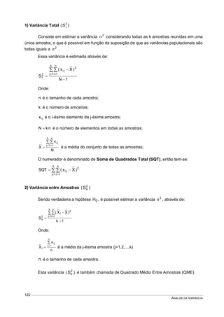 ANÁLISE DA VARIÂNCIA
122
1) Variância Total )S( 2
t
Consiste em estimar a variância 2
 considerando todas as k amostras reunidas em uma
única amostra, o que é possível em função da suposição de que as variâncias populacionais são
todas iguais a 2
 .
Essa variância é estimada através de:
1N
)Xx(
S
k
1j
n
1i
2
ji
2
t




 
Onde:
n é o tamanho de cada amostra;
k é o número de amostras;
jix é o i-ésimo elemento da j-ésima amostra;
nkN  é o número de elementos em todas as amostras;
N
x
X
k
1j
n
1i
ji
 
 é a média do conjunto de todas as amostras;
O numerador é denominado de Soma de Quadrados Total (SQT), então tem-se:

 

k
1j
n
1i
2
ji )Xx(SQT
2) Variância entre Amostras )S( 2
e
Sendo verdadeira a hipótese 0H , é possível estimar a variância 2
 , através de:
1k
)XX(
S
k
1j
n
1i
2
j
2
e




 
Onde:
n
x
X
n
1i
ji
j


 é a média da j-ésima amostra (j=1,2,...,k)
n é o tamanho de cada amostra.
Esta variância )S( 2
e é também chamada de Quadrado Médio Entre Amostras (QME).
 
