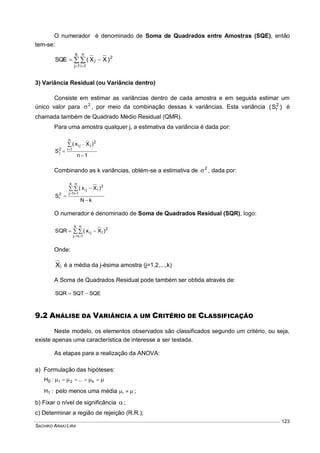 SACHIKO ARAKI LIRA
123
O numerador é denominado de Soma de Quadrados entre Amostras (SQE), então
tem-se:

 

k
1j
n
1i
2
j )XX(SQE
3) Variância Residual (ou Variância dentro)
Consiste em estimar as variâncias dentro de cada amostra e em seguida estimar um
único valor para 2
 , por meio da combinação dessas k variâncias. Esta variância )S( 2
r é
chamada também de Quadrado Médio Residual (QMR).
Para uma amostra qualquer j, a estimativa da variância é dada por:
1n
)Xx(
S
n
1i
2
jji
2
j





Combinando as k variâncias, obtém-se a estimativa de 2
 , dada por:
kN
)Xx(
S
k
1j
n
1i
2
jji
2
r



 
 
O numerador é denominado de Soma de Quadrados Residual (SQR), logo:

 

k
1j
n
1i
2
jji )Xx(SQR
Onde:
jX é a média da j-ésima amostra (j=1,2,...,k)
A Soma de Quadrados Residual pode também ser obtida através de:
SQESQTSQR 
9.2 ANÁLISE DA VARIÂNCIA A UM CRITÉRIO DE CLASSIFICAÇÃO
Neste modelo, os elementos observados são classificados segundo um critério, ou seja,
existe apenas uma característica de interesse a ser testada.
As etapas para a realização da ANOVA:
a) Formulação das hipóteses:
  k21 ...:H0
:H1 pelo menos uma média  i ;
b) Fixar o nível de significância  ;
c) Determinar a região de rejeição (R.R.);
 