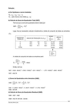 SACHIKO ARAKI LIRA
125
Solução:
a) As hipóteses a serem testadas:
  CBA:H0
:H1 pelo menos uma média  i
b) Cálculo da Soma de Quadrados Total (SQT)
Tem-se que a soma de quadrados total é dada por:

 

k
1j
n
1i
2
ji )Xx(SQT
Logo, faz-se necessário calcular inicialmente a média do conjunto de todas as amostras
)X( .
POSTOS DE
TRABALHO
INDICES DE PRODUÇÃO (%) ( jix )
SOMAS
)x(
n
1i
i

MÉDIAS
)X( j
A 90,8 100 81,1 271,90 90,63
B 85,5 83 73,7 242,20 80,73
C 65,9 77,1 68,5 211,50 70,50
TOTAL 725,60 80,62
A média do conjunto de todas as amostras será:
62,80
9
6,725
N
x
X
k
1j
n
1i
ji


 
Então, tem-se:
22222
)62,805,68()62,801,77()62,801,81()62,800,100()62,808,90(SQT  
932,78SQT 
c) Soma de Quadrados entre Amostras (SQE)



 
k
1j
2
j
k
1j
n
1i
2
j )XX(n)XX(SQE
22
)62,805,70(3)62,8073,80(3)62,8063,90(3SQE 2

607,88SQE 
d) Cálculo da Soma de Quadrados Residual (SQR)
SQESQTSQR 
324,90607,88-932,78SQR 

 
k
1j
n
1i
jix
 