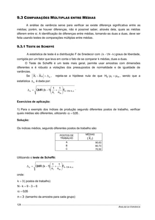 ANÁLISE DA VARIÂNCIA
128
9.3 COMPARAÇÕES MÚLTIPLAS ENTRE MÉDIAS
A análise da variância serve para verificar se existe diferença significativa entre as
médias; porém, se houver diferenças, não é possível saber, através dela, quais as médias
diferem entre si. A identificação de diferenças entre médias, tomando-as duas a duas, deve ser
feita usando testes de comparações múltiplas entre médias.
9.3.1 TESTE DE SCHEFFÉ
A estatística de teste é a distribuição F de Snedecor com )kN,1k(  graus de liberdade,
corrigida por um fator que leva em conta o fato de se comparar k médias, duas a duas.
O Teste de Scheffé é um teste mais geral, permite usar amostras com dimensões
diferentes e é robusto a violações dos pressupostos de normalidade e de igualdade de
variâncias.
Se  mi XX , rejeita-se a hipótese nula de que mi0 :H   , sendo que a
estatística  é dada por:
 





 ,kN,1kF
n
1
n
1
)1k(QMR
mi
.
Exercícios de aplicação:
1) Para o exemplo dos índices de produção segundo diferentes postos de trabalho, verificar
quais médias são diferentes, utilizando 05,0 .
Solução:
Os índices médios, segundo diferentes postos de trabalho são:
POSTOS DE
TRABALHO
MÉDIAS
)X( j
A 90,63
B 80,73
C 70,50
Utilizando o teste de Scheffé:
 





 ,kN,1kF
n
1
n
1
)1k(QMR
mi
onde:
3k  ( postos de trabalho)
639kN 
05,0
3n  (tamanho da amostra para cada grupo)
 