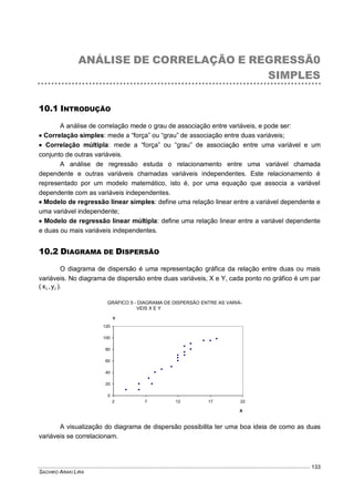 SACHIKO ARAKI LIRA
133
ANÁLISE DE CORRELAÇÃO E REGRESSÃ0
SIMPLES
10.1 INTRODUÇÃO
A análise de correlação mede o grau de associação entre variáveis, e pode ser:
 Correlação simples: mede a “força” ou “grau” de associação entre duas variáveis;
 Correlação múltipla: mede a “força” ou “grau” de associação entre uma variável e um
conjunto de outras variáveis.
A análise de regressão estuda o relacionamento entre uma variável chamada
dependente e outras variáveis chamadas variáveis independentes. Este relacionamento é
representado por um modelo matemático, isto é, por uma equação que associa a variável
dependente com as variáveis independentes.
 Modelo de regressão linear simples: define uma relação linear entre a variável dependente e
uma variável independente;
 Modelo de regressão linear múltipla: define uma relação linear entre a variável dependente
e duas ou mais variáveis independentes.
10.2 DIAGRAMA DE DISPERSÃO
O diagrama de dispersão é uma representação gráfica da relação entre duas ou mais
variáveis. No diagrama de dispersão entre duas variáveis, X e Y, cada ponto no gráfico é um par
( ii y,x ).
A visualização do diagrama de dispersão possibilita ter uma boa ideia de como as duas
variáveis se correlacionam.
DIAGRAMA DE DISPERSÃO
0
20
40
60
80
100
120
2 7 12 17 22
X
Y
GRÁFICO 5 - DIAGRAMA DE DISPERSÃO ENTRE AS VARIÁ-
VEIS X E Y
 