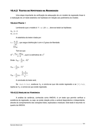 SACHIKO ARAKI LIRA
141
10.4.2 TESTES DE HIPÓTESES NA REGRESSÃO
Uma etapa importante da verificação da adequação de um modelo de regressão linear é
a realização de um teste estatístico de hipóteses em relação aos parâmetros do modelo.
10.4.2.1TESTE t
Lembrando que o modelo é   XY , deve-se testar as hipóteses:
0:H0 
0:H1 
A estatística do teste é dada por:
XX
2
S
S
b
:t

 , que segue distribuição t com n-2 graus de liberdade.
Tem-se que:
2n
bSS
S XYYY2


 , que é a estimativa de 2

Onde: 


n
1i
2
iXX )Xx(S



n
1i
2
iYY )Yy(S
n
yx
yxS
n
1i
n
i
iin
1i
iiXY
 
 


A conclusão do teste será:
Se 22 ttt   , aceita-se 0H e conclui-se que não existe regressão e se 2tt  ,
rejeita-se 0H e conclui-se que existe regressão.
10.4.2.2 ANÁLISE DA VARIÂNCIA
A análise da variância, conhecida como ANOVA, é um teste que permite verificar a
existência da regressão, ou seja, se existe relação entre a variável dependente e independente,
através do comportamento das variações totais, explicadas e residuais. Este teste é resumido no
quadro da ANOVA.
 