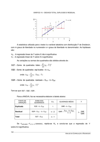 ANÁLISE DE CORRELAÇÃO E REGRESSÃO
142
A estatística utilizada para o teste é a variável aleatória com distribuição F de Snedecor,
com m graus de liberdade no numerador e n graus de liberdade no denominador. As hipóteses
são:
:H0 A regressão linear de Y sobre X não é significativa
:H1 A regressão linear de Y sobre X é significativa
As variações ou somas dos quadrados são obtidos através de :



n
1i
2
i )Yy(totaisquadradosdeSomaSQT
XYSblicadosexpquadradosdeSomaSQE 
onde: )Yy()Xx(S ii
n
1i
XY  

XYYY SbSresiduaisquadradosdeSomaSQR 
onde: 


n
1i
2
YY )Yy(S i
Tem-se que: SQRSQESQT  .
Para a ANOVA, faz-se necessária elaborar a tabela abaixo:
FONTE DE
VARIAÇÃO
SOMA DOS
QUADRADOS
G.L. QUADRADO MÉDIO F
Explicada XYSbSQE  1 XYSbQME 
QMR
QME
F 
Residual XYYY SbSSQR  2n 
2n
SbS
QMR XYYY



Total YYSSQT  1n 
Se )tabelado(FF 2n,1;calculado  , rejeita-se 0H e conclui-se que a regressão de Y
sobre X é significativa.
GRÁFICO 10 – DESVIOS TOTAL, EXPLICADO E RESIDUAL
Y
X
iy
)yˆy( ii )Yy( i 
)yˆY( i
bXaYˆ 
 