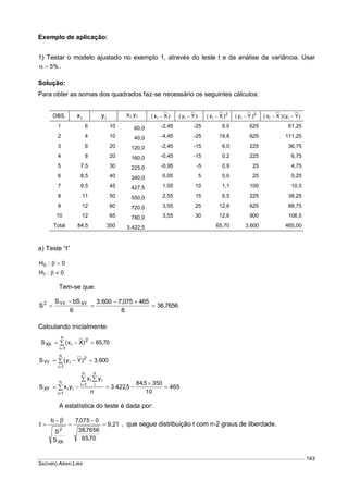 SACHIKO ARAKI LIRA
143
Exemplo de aplicação:
1) Testar o modelo ajustado no exemplo 1, através do teste t e da análise da variância. Usar
%5 .
Solução:
Para obter as somas dos quadrados faz-se necessário os seguintes cálculos:
OBS. ix iy ii yx )Xx( i  )Yy( i  2
i )Xx(  2
i )Yy(  )Yy()Xx( ii 
1 6 10 60,0 -2,45 -25 6,0 625 61,25
2 4 10 40,0 -4,45 -25 19,8 625 111,25
3 6 20 120,0 -2,45 -15 6,0 225 36,75
4 8 20 160,0 -0,45 -15 0,2 225 6,75
5 7,5 30 225,0 -0,95 -5 0,9 25 4,75
6 8,5 40 340,0 0,05 5 0,0 25 0,25
7 9,5 45 427,5 1,05 10 1,1 100 10,5
8 11 50 550,0 2,55 15 6,5 225 38,25
9 12 60 720,0 3,55 25 12,6 625 88,75
10 12 65 780,0 3,55 30 12,6 900 106,5
Total 84,5 350 3.422,5 65,70 3.600 465,00
a) Teste “t”
0:H0 
0:H1 
Tem-se que:
7656,38
8
465075,7600.3
6
bSS
S XYYY2





Calculando inicialmente:
70,65)Xx(S
n
1i
2
iXX  

600.3)Yy(S
n
1i
2
iYY  

465
10
3505,84
5,422.3
n
yx
yxS
n
1i
n
i
iin
1i
iiXY 


 
 

A estatística do teste é dada por:
9,21
70,65
7656,38
0075,7
S
S
b
t
XX
2






, que segue distribuição t com n-2 graus de liberdade.
 