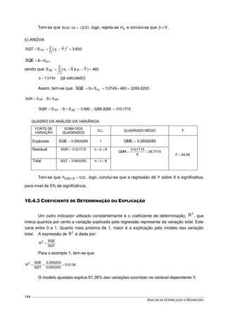 ANÁLISE DE CORRELAÇÃO E REGRESSÃO
144
Tem-se que 31,28;2/05,0t  , logo, rejeita-se 0H e conclui-se que 0 .
b) ANOVA
600.3)Yy(SSQT
n
1i
2
iYY  

XYSbSQE  ,
sendo que 465)Yy()Xx(S i
n
1i
iXY  

7,0749b  (já calculado)
Assim, tem-se que: 3289,82854650749,7SXYbSQE 
XYYY SSSQR b
310,17158285,3289600.3SSSQR XYYY b 
QUADRO DA ANÁLISE DA VARIÂNCIA
FONTE DE
VARIAÇÃO
SOMA DOS
QUADRADOS
G.L. QUADRADO MÉDIO F
Explicada 8285,289.3SQE  1 8285,289.3QME 
84,85F 
Residual 1715,310SQR  82n 
38,7714
8
1715,310
QMR 
Total 000,600.3SQT  91n 
Tem-se que 32,5F 8,1;05,0  , logo, conclui-se que a regressão de Y sobre X é significativa,
para nível de 5% de significância.
10.4.3 COEFICIENTE DE DETERMINAÇÃO OU EXPLICAÇÃO
Um outro indicador utilizado constantemente é o coeficiente de determinação,
2
R , que
indica quantos por cento a variação explicada pela regressão representa da variação total. Este
varia entre 0 e 1. Quanto mais próximo de 1, maior é a explicação pelo modelo das variação
total. A expressão de 2
R é dada por:
SQT
SQE
R2

Para o exemplo 1, tem-se que:
0,9138
000,600.3
829,289.3
SQT
SQE
R2

O modelo ajustado explica 91,38% das variações ocorridas na variável dependente Y.
 