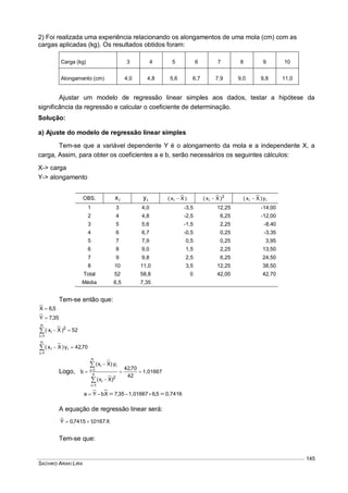 SACHIKO ARAKI LIRA
145
2) Foi realizada uma experiência relacionando os alongamentos de uma mola (cm) com as
cargas aplicadas (kg). Os resultados obtidos foram:
Carga (kg) 3 4 5 6 7 8 9 10
Alongamento (cm) 4,0 4,8 5,6 6,7 7,9 9,0 9,8 11,0
Ajustar um modelo de regressão linear simples aos dados, testar a hipótese da
significância da regressão e calcular o coeficiente de determinação.
Solução:
a) Ajuste do modelo de regressão linear simples
Tem-se que a variável dependente Y é o alongamento da mola e a independente X, a
carga, Assim, para obter os coeficientes a e b, serão necessários os seguintes cálculos:
X-> carga
Y-> alongamento
OBS. ix iy )Xx( i  2
i )Xx(  ii y)Xx( 
1 3 4,0 -3,5 12,25 -14,00
2 4 4,8 -2,5 6,25 -12,00
3 5 5,6 -1,5 2,25 -8,40
4 6 6,7 -0,5 0,25 -3,35
5 7 7,9 0,5 0,25 3,95
6 8 9,0 1,5 2,25 13,50
7 9 9,8 2,5 6,25 24,50
8 10 11,0 3,5 12,25 38,50
Total 52 58,8 0 42,00 42,70
Média 6,5 7,35
Tem-se então que:
5,6X 
35,7Y 
52)Xx(
n
1i
2
i 

70,42y)Xx(
n
1i
ii 

Logo, 1,01667
42
70,42
)Xx(
y)Xx(
b n
1i
2
i
n
1i
ii








0,74165,61,0166735,7XbYa  
A equação de regressão linear será:
X0167,17415,0Yˆ 
Tem-se que:
 