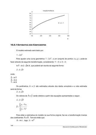 ANÁLISE DE CORRELAÇÃO E REGRESSÃO
148
10.5.1 ESTIMATIVA DOS COEFICIENTES
O modelo estimado será dado por:


ˆ
XYˆ ˆ
Para ajustar uma curva geométrica 

ˆ
XYˆ ˆ , a um conjunto de pontos )y,x( ii , pode-se
fazer através da seguinte transformação, considerando 0Y  e 0X  :
XlnlnYˆln ˆˆ   , que poderá ser escrita da seguinte forma:
TAˆZˆ ˆ
onde:
YˆlnZˆ 
 ˆlnAˆ
XlnT 
Os parâmetros A e  são estimados através dos dados amostrais e a reta estimada
será da forma:
TAˆZˆ ˆ
Os valores de Aˆ e ˆ serão obtidos a partir das equações apresentadas a seguir.
TZAˆ ˆ








n
1i
2
i
n
1i
ii
)Tt(
z)Tt(
ˆ
Para obter a estimativa do modelo na sua forma original, faz-se a transformação inversa
dos coeficientes Aˆ e Bˆ . Tem-se então que:
 ˆlnAˆ , logo, Aˆ
eˆ 
FUNÇÃO POTÊNCIA
40
45
50
55
60
65
70
75
80
85
140 240 340 440 540
X
Y
10 
 