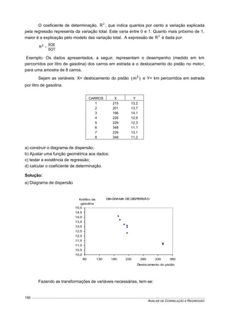 ANÁLISE DE CORRELAÇÃO E REGRESSÃO
150
O coeficiente de determinação, 2
R , que indica quantos por cento a variação explicada
pela regressão representa da variação total. Este varia entre 0 e 1. Quanto mais próximo de 1,
maior é a explicação pelo modelo das variação total. A expressão de 2
R é dada por:
SQT
SQE
R2

Exemplo: Os dados apresentados, a seguir, representam o desempenho (medido em km
percorridos por litro de gasolina) dos carros em estrada e o deslocamento do pistão no motor,
para uma amostra de 8 carros.
Sejam as variáveis: X= deslocamento do pistão )m( 3
e Y= km percorridos em estrada
por litro de gasolina.
CARROS X Y
1 215 13,2
2 201 13,7
3 196 14,1
4 226 12,9
5 226 12,3
6 348 11,1
7 226 13,1
8 348 11,2
a) construir o diagrama de dispersão;
b) Ajustar uma função geométrica aos dados;
c) testar a existência de regressão;
d) calcular o coeficiente de determinação.
Solução:
a) Diagrama de dispersão
Fazendo as transformações de variáveis necessárias, tem-se:
DIAGRAMA DE DISPERSÃO
10,0
10,5
11,0
11,5
12,0
12,5
13,0
13,5
14,0
14,5
15,0
80 130 180 230 280 330 380
Deslocamento do pistão
Km/litro de
gasolina
 