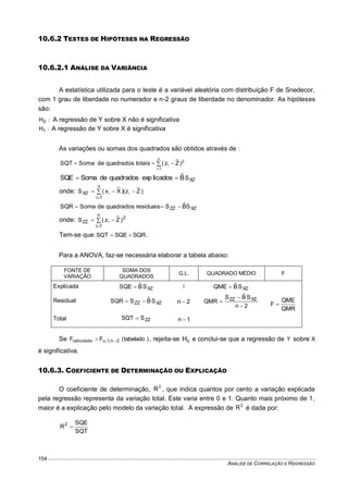 ANÁLISE DE CORRELAÇÃO E REGRESSÃO
154
10.6.2 TESTES DE HIPÓTESES NA REGRESSÃO
10.6.2.1 ANÁLISE DA VARIÂNCIA
A estatística utilizada para o teste é a variável aleatória com distribuição F de Snedecor,
com 1 grau de liberdade no numerador e n-2 graus de liberdade no denominador. As hipóteses
são:
:H0 A regressão de Y sobre X não é significativa
:H1 A regressão de Y sobre X é significativa
As variações ou somas dos quadrados são obtidos através de :



n
1i
2
i )Zz(totaisquadradosdeSomaSQT
XZSBˆlicadosexpquadradosdeSomaSQE 
onde: )Zz()Xx(S ii
n
1i
XZ  

XZZZ SBˆSresiduaisquadradosdeSomaSQR 
onde: 


n
1i
2
ZZ )Zz(S i
Tem-se que: SQRSQESQT  .
Para a ANOVA, faz-se necessária elaborar a tabela abaixo:
FONTE DE
VARIAÇÃO
SOMA DOS
QUADRADOS
G.L. QUADRADO MÉDIO F
Explicada XZSBˆSQE  1 XZSBˆQME 
QMR
QME
F 
Residual XZZZ SBˆSSQR  2n 
2n
SBˆS
QMR XZZZ



Total ZZSSQT  1n 
Se )tabelado(FF 2n,1;calculado  , rejeita-se 0H e conclui-se que a regressão de Y sobre X
é significativa.
10.6.3. COEFICIENTE DE DETERMINAÇÃO OU EXPLICAÇÃO
O coeficiente de determinação, 2
R , que indica quantos por cento a variação explicada
pela regressão representa da variação total. Este varia entre 0 e 1. Quanto mais próximo de 1,
maior é a explicação pelo modelo da variação total. A expressão de 2
R é dada por:
SQT
SQE
R2

 