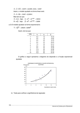 ANÁLISE DE CORRELAÇÃO E REGRESSÃO
156
3487,1)45,82389,0(3674,3XBˆZAˆ 
Assim, o modelo ajustado na forma linear será:
X2389,03487,1XBˆAˆZˆ 
Mas tem-se que:
 ˆlnAˆ , logo, 8524,33487,1Aˆ
eeˆ 
 ˆlnBˆ , logo, 2699,12389,0Bˆ
eeˆ 
a.3) O modelo ajustado na forma exponencial é:
XX 2699,18524,3Yˆ ˆˆ  
Assim, tem-se que:
OBS.
ix iy iyˆ
1 6,0 10 16,16
2 4,0 10 10,02
3 6,0 20 16,16
4 8,0 20 26,05
5 7,5 30 23,12
6 8,5 40 29,36
7 9,5 45 37,29
8 11,0 50 53,36
9 12,0 60 67,76
10 12,0 65 67,76
O gráfico a seguir apresenta o diagrama de dispersão e a função exponencial
ajustada:
b) Teste para verificar a significância da regressão
DIAGRAMA DE DISPERSÃO E FUNÇÃO EXPONENCIAL
AJUSTADA
0
10
20
30
40
50
60
70
80
2 4 6 8 10 12 14
Quantidade de metal fundido
Recobrimento
(%)
 