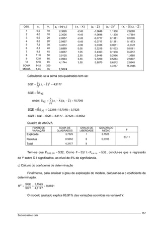 SACHIKO ARAKI LIRA
157
OBS. ix iy )yln(z ii  )Xx( i  )Zz( i  2
)Zz( i  )Zz()Xx( ii 
1 6,0 10 2,3026 -2,45 -1,0648 1,1338 2,6088
2 4,0 10 2,3026 -4,45 -1,0648 1,1338 4,7384
3 6,0 20 2,9957 -2,45 -0,3717 0,1381 0,9106
4 8,0 20 2,9957 -0,45 -0,3717 0,1381 0,1673
5 7,5 30 3,4012 -0,95 0,0338 0,0011 -0,0321
6 8,5 40 3,6889 0,05 0,3215 0,1033 0,0161
7 9,5 45 3,8067 1,05 0,4393 0,1930 0,4612
8 11,0 50 3,9120 2,55 0,5446 0,2966 1,3888
9 12,0 60 4,0943 3,55 0,7269 0,5284 2,5807
10 12,0 65 4,1744 3,55 0,8070 0,6512 2,8648
SOMA 84,5 350 4,3177 15,7045
MÉDIA 8,45 35 3,3674
Calculando-se a soma dos quadrados tem-se:
3177,4)Zz(SQT
n
1i
2
i  

XZSSQE Bˆ
onde: 7045,15)Zz()Xx(S ii
n
1i
XZ  

3,75257045,152389,0SXZBˆSQE 
0,56527525,33177,4SQRSQTSQR 
Quadro da ANOVA
FONTE DE
VARIAÇÃO
SOMA DE
QUADRADOS
GRAUS DE
LIBERDADE
QUADRADO
MÉDIO F
Explicada 3,7525 1 3,7525
53,11
Residual 0,5652 8 0,0706
Total 4,3177 9
Tem-se que 32,5F 8;1;05,0  . Como 32,5F11,53F 8;1;05,0  , conclui-se que a regressão
de Y sobre X é significativa, ao nível de 5% de significância.
c) Cálculo do coeficiente de determinação
Finalmente, para analisar o grau de explicação do modelo, calcular-se-á o coeficiente de
determinação.
0,8691
3177,4
7525,3
SQT
SQE
R2

O modelo ajustado explica 86,91% das variações ocorridas na variável Y.
 