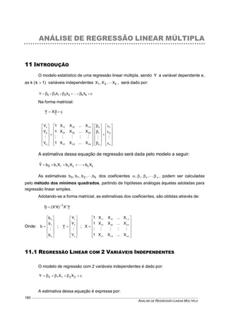 ANÁLISE DE REGRESSÃO LINEAR MÚLTIPLA
160
ANÁLISE DE REGRESSÃO LINEAR MÚLTIPLA
11 INTRODUÇÃO
O modelo estatístico de uma regressão linear múltipla, sendo Y a variável dependente e,
as k ( 1k  ) variáveis independentes k21 X,X,X  , será dado por:
  kk22110 XXXY 
Na forma matricial:
  XY


























































n
2
1
k
1
0
kn2n1n
k22221
k11211
n
2
1
X...XX1
X...XX1
X...XX1
Y
Y
Y

A estimativa dessa equação de regressão será dada pelo modelo a seguir:
kk2211 XbXbXbbYˆ
0  
As estimativas k210 b,,b,b,b  dos coeficientes k21 ,,,,   , podem ser calculadas
pelo método dos mínimos quadrados, partindo de hipóteses análogas àquelas adotadas para
regressão linear simples.
Adotando-se a forma matricial, as estimativas dos coeficientes, são obtidas através de:
YX)XX( 1
b  
Onde:













k
1
0
b
b
b
b

;













n
2
1
Y
Y
Y
Y

;















kn2n1n
k22221
k11211
X...XX1
X...XX1
X...XX1
X

11.1 REGRESSÃO LINEAR COM 2 VARIÁVEIS INDEPENDENTES
O modelo de regressão com 2 variáveis independentes é dado por:
  22110 XXY
A estimativa dessa equação é expressa por:
 