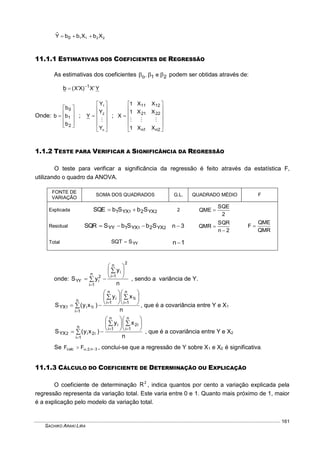 SACHIKO ARAKI LIRA
161
2211 XbXbbYˆ
0 
11.1.1 ESTIMATIVAS DOS COEFICIENTES DE REGRESSÃO
As estimativas dos coeficientes 21o e,  podem ser obtidas através de:
YX)XX( 1
b  
Onde:











2
1
0
b
b
b
b ;













n
2
1
Y
Y
Y
Y

;













2n1n
2221
1211
XX1
XX1
XX1
X

1.1.2 TESTE PARA VERIFICAR A SIGNIFICÂNCIA DA REGRESSÃO
O teste para verificar a significância da regressão é feito através da estatística F,
utilizando o quadro da ANOVA.
FONTE DE
VARIAÇÃO
SOMA DOS QUADRADOS G.L. QUADRADO MÉDIO F
Explicada 21 YX2YX1 SbSbSQE  2
2
SQE
QME 
QMR
QME
F Residual 21 YX2YX1YY SbSbSSQR  3n 
2n
SQR
QMR


Total YYSSQT  1n 
onde:
n
y
yS
2
n
1i
in
1i
2
iYY











, sendo a variância de Y.
n
xy
)xy(S
n
1i
i1
n
1i
in
1i
i1i1YX

















, que é a covariância entre Y e X1
n
xy
)xy(S
n
1i
i2
n
1i
in
1i
i2i2YX

















, que é a covariância entre Y e X2
Se 3n;2;calc FF  , conclui-se que a regressão de Y sobre X1 e X2 é significativa.
11.1.3 CÁLCULO DO COEFICIENTE DE DETERMINAÇÃO OU EXPLICAÇÃO
O coeficiente de determinação 2
R , indica quantos por cento a variação explicada pela
regressão representa da variação total. Este varia entre 0 e 1. Quanto mais próximo de 1, maior
é a explicação pelo modelo da variação total.
 
