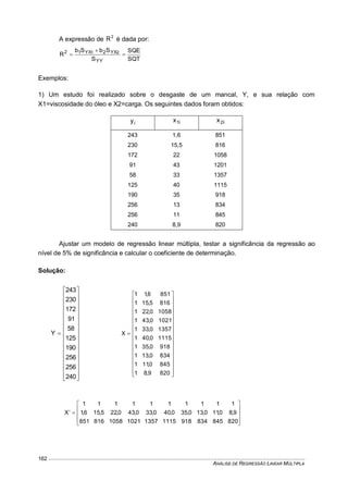 ANÁLISE DE REGRESSÃO LINEAR MÚLTIPLA
162
A expressão de 2
R é dada por:
SQT
SQE
S
SbSb
R
YY
YX2YX12 21



Exemplos:
1) Um estudo foi realizado sobre o desgaste de um mancal, Y, e sua relação com
X1=viscosidade do óleo e X2=carga. Os seguintes dados foram obtidos:
iy i1x i2x
243 1,6 851
230 15,5 816
172 22 1058
91 43 1201
58 33 1357
125 40 1115
190 35 918
256 13 834
256 11 845
240 8,9 820
Ajustar um modelo de regressão linear múltipla, testar a significância da regressão ao
nível de 5% de significância e calcular o coeficiente de determinação.
Solução:

































240
256
256
190
125
58
91
172
230
243
Y

































8209,81
8450,111
8340,131
9180,351
11150,401
13570,331
10210,431
10580,221
8165,151
8516,11
X











8208458349181115135710211058816851
9,80,110,130,350,400,330,430,225,156,1
1111111111
X
 