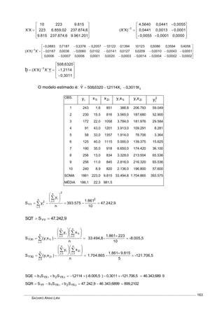 SACHIKO ARAKI LIRA
163











9.961.201237.874,69.815
237.874,66.859,02223
9.81522310
XX










 
0,00000,0001-0,0055-
0,0001-0,00130,0441
0,0055-0,04414,5640
)XX( 1













 
0002,00002,00004,00014,00003,00020,00001,00006,00007,00006,0
0051,00043,00010,00209,00127,00141,00102,00060,00036,00167,0
4056,03594,05086,00123,11394,05122,12057,03378,07187,00,0883-
X)XX( 1










 
0,3011-
1,2114-
508,6320
YX)XX( 1
b
O modelo estimado é: 21 X3011,0X2114,16320,508Yˆ 
OBS.
iy i1x i2x i1ixy i2ixy 2
iy
1 243 1,6 851 388,8 206.793 59.049
2 230 15,5 816 3.565,0 187.680 52.900
3 172 22,0 1058 3.784,0 181.976 29.584
4 91 43,0 1201 3.913,0 109.291 8.281
5 58 33,0 1357 1.914,0 78.706 3.364
6 125 40,0 1115 5.000,0 139.375 15.625
7 190 35,0 918 6.650,0 174.420 36.100
8 256 13,0 834 3.328,0 213.504 65.536
9 256 11,0 845 2.816,0 216.320 65.536
10 240 8,9 820 2.136,0 196.800 57.600
SOMA 1861 223,0 9.815 33.494,8 1.704.865 393.575
MÉDIA 186,1 22,3 981,5
47.242,9
10
1.861
-393.575
n
y
yS
2
2
n
1i
in
1i
2
iYY 











47.242,9SSQT YY 
-8.005,5
10
2231.861
-33.494,8
n
xy
)xy(S
n
1i
i1
n
1i
in
1i
i1i1YX 



















-121.706,5
5
9.815861.1
-1.704.865
n
xy
)xy(S
n
1i
i2
n
1i
in
1i
i2i2YX 



















946.343,689-121.706,50,3011)-8.005,5(2114,1SbSbSQE 21 YX2YX1 
899,21026899,343.469,242.47SbSbSSQR 21 YX2YX1YY 
 
