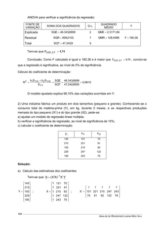 ANÁLISE DE REGRESSÃO LINEAR MÚLTIPLA
164
ANOVA para verificar a significância da regressão:
FONTE DE
VARIAÇÃO
SOMA DOS QUADRADOS G.L.
QUADRADO
MÉDIO
F
Explicada 6899,343.46SQE  2 2.3171,84QME 
180,38F Residual 2102,899SQR  7 128,4586QMR 
Total 9,242.47SQT  9
Tem-se que: 74,4F 7,2;05,0 
Conclusão: Como F calculado é igual a 180,38 e é maior que 74,4F 7,2;05,0  , conclui-se
que a regressão é significativa, ao nível de 5% de significância.
Cálculo de coeficiente de determinação:
0,9810
9000,242.47
6899,343.46
SQT
SQE
S
SbSb
R
YY
YX2YX12 21



O modelo ajustado explica 98,10% das variações ocorridas em Y.
2) Uma indústria fabrica um produto em dois tamanhos (pequeno e grande). Conhecendo-se o
consumo total de matéria-prima (Y), em kg, durante 5 meses, e as respectivas produções
mensais do tipo pequeno (X1) e do tipo grande (X2), pede-se:
a) ajustar um modelo de regressão linear múltipla;
b) verificar a significância da regressão, ao nível de significância de 10%;
c) calcular o coeficiente de determinação.
iy i1x i2x
145 151 70
210 221 91
193 215 92
229 247 122
195 243 79
Solução:
a) Cálculo das estimativas dos coeficientes
Tem-se que: YX)XX( 1
b  

















195
229
193
210
145
Y ;

















792431
1222471
922151
912211
701511
X ;











79122929170
243247215221151
11111
X
 