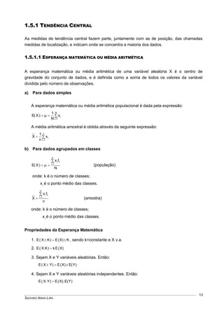 SACHIKO ARAKI LIRA
13
1.5.1 TENDÊNCIA CENTRAL
As medidas de tendência central fazem parte, juntamente com as de posição, das chamadas
medidas de localização, e indicam onde se concentra a maioria dos dados.
1.5.1.1 ESPERANÇA MATEMÁTICA OU MÉDIA ARITMÉTICA
A esperança matemática ou média aritmética de uma variável aleatória X é o centro de
gravidade do conjunto de dados, e é definida como a soma de todos os valores da variável
dividida pelo número de observações.
a) Para dados simples
A esperança matemática ou média aritmética populacional é dada pela expressão:



N
1i
ix
N
1
)X(E
A média aritmética amostral é obtida através da seguinte expressão:



n
1i
ix
n
1
X
b) Para dados agrupados em classes
N
fx
)X(E
k
1i
i i
 
 (população)
onde: k é o número de classes;
ix é o ponto médio das classes.
n
fx
X
k
1i
i i

 (amostra)
onde: k é o número de classes;
ix é o ponto médio das classes.
Propriedades da Esperança Matemática
1. K)X(E)KX(E  , sendo k=constante e X v.a.
2. )X(Ek)K.X(E 
3. Sejam X e Y variáveis aleatórias. Então:
)Y(E)X(E)YX(E 
4. Sejam X e Y variáveis aleatórias independentes. Então:
)Y(E.)X(E)Y.X(E 
 