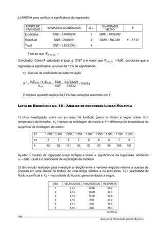 ANÁLISE DE REGRESSÃO LINEAR MÚLTIPLA
166
b) ANOVA para verificar a significância da regressão:
FONTE DE
VARIAÇÃO
SOMA DOS QUADRADOS G.L.
QUADRADO
MÉDIO
F
Explicada 5239,678.3SQE  2 1839,262QME 
17,97F Residual 6761,204SQR  2 102,338QMR 
Total 2000,833.3SQT  4
Tem-se que : 2,2;10,0F
Conclusão: Como F calculado é igual a 17,97 e é maior que 00,9F 2,2;10,0  , conclui-se que a
regressão é significativa, ao nível de 10% de significância.
c) Cálculo de coeficiente de determinação
0,9473
2,833.3
5239,678.3
SQT
SQE
S
SbSb
R
YY
YX2YX12 21



O modelo ajustado explica 94,73% das variações ocorridas em Y.
LISTA DE EXERCÍCIOS NO. 10 – ANÁLISE DE REGRESSÃO LINEAR MÚLTIPLA
1) Uma investigação sobre um processo de fundição gerou os dados a seguir sobre 1X =
temperatura da fornalha, 2X = tempo de moldagem da matriz e Y = diferença de temperatura na
superfície de moldagem da matriz.
X1 1.250 1.300 1.350 1.250 1.300 1.250 1.300 1.350 1.350
X2 6 7 6 7 6 8 8 7 8
Y 80 95 101 85 92 87 96 106 108
Ajustar o modelo de regressão linear múltipla e testar a significância da regressão, adotando
05,0 . Qual é o coeficiente de explicação do modelo?
2) Um estudo realizado para investigar a relação entre a variável resposta relativa a quedas de
pressão em uma coluna de bolhas de uma chapa térmica e os previsores 1X = velocidade do
fluído superficial e 2X = viscosidade do líquido, gerou os dados a seguir.
OBS. VELOCIDADE VISCOSIDADE RESPOSTA
1 2,14 10,00 28,9
2 4,14 10,00 26,1
3 8,15 10,00 22,8
4 2,13 2,63 24,2
5 4,14 2,63 15,7
6 8,15 2,63 18,3
Continua
 