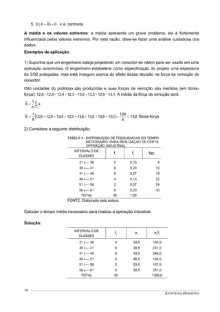 ESTATÍSTICA DESCRITIVA
14
5. 0)XX(E  v.a. centrada
A média e os valores extremos: a média apresenta um grave problema, ela é fortemente
influenciada pelos valores extremos. Por esta razão, deve-se fazer uma análise cuidadosa dos
dados.
Exemplos de aplicação:
1) Suponha que um engenheiro esteja projetando um conector de náilon para ser usado em uma
aplicação automotiva. O engenheiro estabelece como especificação do projeto uma espessura
de 3/32 polegadas, mas está inseguro acerca do efeito dessa decisão na força da remoção do
conector.
Oito unidades do protótipo são produzidas e suas forças de remoção são medidas (em libras-
força): 12,6 - 12,9 - 13,4 - 12,3 - 13,6 - 13,5 - 12,6 - 13,1. A média da força de remoção será:



n
1i
ix
n
1
X
  0,13
8
104
1,136,125,136,133,124,139,126,12
8
1
X  libras-força
2) Considere a seguinte distribuição:
TABELA 4 - DISTRIBUIÇÃO DE FREQUENCIAS DO TEMPO
NECESSÁRIO PARA REALIZAÇÃO DE CERTA
OPERAÇÃO INDUSTRIAL
INTERVALO DE
CLASSES
if rf fac
31 |---- 36 4 0,13 4
36 |---- 41 6 0,20 10
41 |---- 46 8 0,27 18
46 |---- 51 4 0,13 22
51 |---- 56 2 0,07 24
56 |---- 61 6 0,20 30
TOTAL 30 1,00
FONTE: Elaborada pela autora.
Calcular o tempo médio necessário para realizar a operação industrial.
Solução:
INTERVALO DE
CLASSES
if ix iifx
31 |---- 36 4 33,5 134,0
36 |---- 41 6 38,5 231,0
41 |---- 46 8 43,5 348,0
46 |---- 51 4 48,5 194,0
51 |---- 56 2 53,5 107,0
56 |---- 61 6 58,5 351,0
TOTAL 30 1365,0
 
