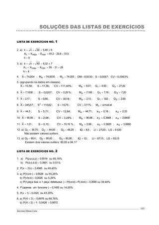 SACHIKO ARAKI LIRA
177
SOLUÇÕES DAS LISTAS DE EXERCÍCIOS
LISTA DE EXERCÍCIOS NO. 1
2. a) 648,530nk 
5,518,293,81XXA minmáxt 
9h 
3. a) 732,640nk 
283159XXA minmáxt 
4h 
4. 004,74X  ; 0035,74Me  ; 005,74Mo  ; 0030,0DM ; 0047,0S  ; 0,0063%CV 
5. (agrupando os dados em classes)
15,58X  ; 17,36S  ; %111,40CV  ; 01,9Me  ; 4,60Q1  ; 27,00Q3 
6. 1838,7X  ; 0207,0S  ; %29,0CV  ; 185,7Me  ; 18,7Q1  ; 20,7Q3 
7. 17,2X  ; 66,0S  ; 18,30CV  ; 13,2Me  ; 82,1Q1  ; 60,2Q3 
8. 57,345X  ; 62,115S2
 ; 75,10S  ; %11,3CV  ; almodaMo 
9. 44,5X  ; 5,71S  ; 12,84CV  ; 71,44Me  ; 0,18a3  ; 2,33a4 
10. 90,85X  ; 2,98S  ; %3,28CV  ; 90,68Me  ; 0,3684a3  ; 2,8400a4 
11. 1,01X  ; 0,15S  ; %15,16CV  ; 0,99Me  ; 0,5820a3  ; 3,0660a4 
12. a) 75,39Q1  ; 00,44Q2  ; 25,48Q3  ; 5,8IQ  ; 00,27LI  ; 00,61LS 
Não existem valores outliers.
13. a) 4,89Q1  ; 00,90Q2  ; 90,90Q3  ; 5,1IQ  ; 15,87LI  ; 15,93LS 
Existem dois valores outliers: 80,00 e 94,17
LISTA DE EXERCÍCIOS NO. 2
1. a) 0,6516)p,p,p,p(P  ou 65,16%
b) 0,0001)d,d,d,d(P  ou 0,01%
2. 4945,0)b2x(P  ou 49,45%
3. a) 5526,0)beb(P  ou 55,26%
b) 0526,0)ded(P  ou 5,26%
c) 3948,0)bed(P)deb(P)defeituosapeça1eboapeça1(P  ou 39,48%
4. 1400,0)funcioneumapenas(P  ou 14,00%
5. 4320,0)1x(P  ou 43,20%
6. a) 0,6976)3X(P  ou 69,76%
b) 0,95720,04281)2X(P 
 