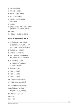 SACHIKO ARAKI LIRA
179
3. 0,3679)2X(P 
4. 0,9938)35X(P 
5. 3944,0)05,2X2(P 
6. 9902,0)772X(P 
7. a) 6568,0)70X40(P 
b) 80,40x 
8. 03,5x 
9. a) )97,1X(P  ou 0027,0)03,2X(P 
b) 9973,00027,01Perfeitas 
10. n=816
11. 9192,0)15,25X85,24(P 
LISTA DE EXERCÍCIOS NO. 5
1. a)   %9594,1960,16P  
b)   %950949,190269,3P 2
 
c)   %953677,41,7399P  
2.  74,03670353,74  
3.  96,102404,1003  
4. a)  62082,0858197,33  
b) )5.642,852.693,29(  
5. a)  247,8213,8  
b) ( 0022,00005,0 2   )
c) ( 05,002,0   )
6.  19,0p05,0 
7.  08,0p06,0 
8.  06,0p02,0 
9.  22,0p10,0 
10.  34,866,6 21  
11.  56,324,2 12  
12.  58,048,0 21  
13. a)  38,862,1 21  
b)  57,943,0 21  
14.  2,521,26 21  
15. 60n 
16. 664n 
 