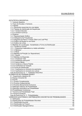 SUMÁRIO
ii
SUMÁRIO
ESTATÍSTICA DESCRITIVA........................................................................................................ 1
1.1 Variável Aleatória ................................................................................................................ 2
1.2 Tipos de Escalas e Variáveis............................................................................................... 4
1.3 Tabelas ............................................................................................................................... 5
1.3.1 Elementos essenciais de uma tabela ............................................................................... 5
1.3.2 Tabelas de distribuição de frequências............................................................................. 6
1.3.2.1 Variável Discreta ........................................................................................................... 6
1.3.2.2 Variável Contínua.......................................................................................................... 8
1.4 Gráficos............................................................................................................................... 9
1.4.1 Representação Gráfica..................................................................................................... 9
1.4.2 Histograma de Frequências.............................................................................................. 9
1.4.3 Diagrama de Ramo e Folhas (Stem and Leaf Plot) ........................................................ 10
1.4.4 Gráfico de Boxplot ou da Caixa ...................................................................................... 11
1.4.5 Gráfico de Linhas ........................................................................................................... 12
1.5 Medidas de Localização, Variabilidade e Forma da Distribuição ....................................... 12
1.5.1 Tendência Central.......................................................................................................... 13
1.5.1.1 Esperança matemática ou média aritmética ................................................................ 13
1.5.1.2 Mediana ...................................................................................................................... 15
1.5.1.3 Moda ........................................................................................................................... 18
1.5.2 Medidas de Posição (ou Separatrizes) ........................................................................... 20
1.5.2.1 Quartil.......................................................................................................................... 20
1.5.3 Medidas de Dispersão.................................................................................................... 22
1.5.3.1 Amplitude Total ........................................................................................................... 22
1.5.3.2 Amplitude Interquartil................................................................................................... 23
1.5.3.3 Desvio Médio............................................................................................................... 23
1.5.3.4 Variância e Desvio Padrão .......................................................................................... 24
1.5.3.5 Coeficiente de Variação............................................................................................... 27
1.5.4 Forma da Distribuição .................................................................................................... 27
1.5.4.1 Coeficiente do momento de assimetria........................................................................ 27
1.5.4.2 Coeficiente do momento de curtose ............................................................................ 28
Lista de Exercícios no. 1 – Estatística Descritiva..................................................................... 31
ELEMENTOS DE PROBABILIDADES ....................................................................................... 34
2.1 Experimento Aleatório (E) ................................................................................................ 34
2.2 Espaço Amostral (S) ......................................................................................................... 34
2.3 Evento............................................................................................................................... 34
2.3.1 Evento Complementar.................................................................................................... 35
2.3.2 Eventos Independentes.................................................................................................. 35
2.3.3 Eventos Mutuamente Exclusivos.................................................................................... 36
2.4 Definição Clássica de Probabilidade ................................................................................. 37
2.5 Definição Axiomática de Probabilidade ............................................................................. 37
2.6 Probabilidade Condicional................................................................................................. 37
2.7 Teorema da Probabilidade Total ....................................................................................... 38
2.8 Teorema de Bayes............................................................................................................ 39
Lista de Exercícios no. 2 - Probabilidades............................................................................... 40
VARIÁVEIS ALEATÓRIAS E DISTRIBUIÇÕES DISCRETAS DE PROBABILIDADES .............. 43
3.1 Definições ......................................................................................................................... 43
3.2 Distribuições de Probabilidades Discretas......................................................................... 46
3.2.1 Distribuição binomial ...................................................................................................... 46
3.2.2 Distribuição de Poisson.................................................................................................. 48
3.2.3 Distribuição Hipergeométrica.......................................................................................... 50
 