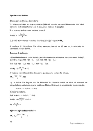 ESTATÍSTICA DESCRITIVA
16
a) Para dados simples
Etapas para a obtenção da mediana:
1. ordenar os dados em ordem crescente (pode ser também na ordem decrescente, mas não é
comum e pode atrapalhar na hora de calcular as medidas de posição)
2. o lugar ou posição que a mediana ocupa é:
1
4
)1n(
2PosMe 


3. o valor da mediana é o valor da variável que ocupa o lugar ePosM .
A mediana é independente dos valores extremos, porque ela só leva em consideração os
valores de posição central.
Exemplo de aplicação:
1) Considerando-se as forças de remoção, medidas em uma amostra de oito unidades do protótipo
(em libras-força): 12,6 - 12,9 - 13,4 - 12,3 - 13,6 - 13,5 - 12,6 - 13,1.
Rol: 12,3 - 12,6 - 12,6 - 12,9 - 13,1 - 13,4 - 13,5 - 13,6
5,41
4
)18(
2PosMe 


A mediana é a média aritmética dos valores que ocupam a posição 4 e 5. Logo,
13,0
2
1,139,12
Me 


2) Os dados que seguem são os resultados da inspeção diária de todas as unidades de
computadores produzidos durante os últimos 10 dias. O número de unidades não-conformes são:
4 - 7 - 5 - 8 - 6 - 6 - 4 - 5 - 8 - 7
Calcular a mediana.
Rol: 4 - 4 - 5 - 5 - 6 - 6 - 7 - 7 - 8 - 8
5,51
4
)110(
2PosMe 


6
2
66
Me 


b) Dados agrupados em classes
h
f
fac)2n(
LM
i
ie 


 