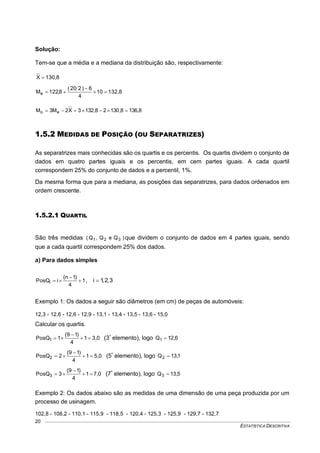 ESTATÍSTICA DESCRITIVA
20
Solução:
Tem-se que a média e a mediana da distribuição são, respectivamente:
130,8X 
132,810
4
6)220(
8,122Me 


136,88,13028,1323X2M3M eo 
1.5.2 MEDIDAS DE POSIÇÃO (OU SEPARATRIZES)
As separatrizes mais conhecidas são os quartis e os percentis. Os quartis dividem o conjunto de
dados em quatro partes iguais e os percentis, em cem partes iguais. A cada quartil
correspondem 25% do conjunto de dados e a percentil, 1%.
Da mesma forma que para a mediana, as posições das separatrizes, para dados ordenados em
ordem crescente.
1.5.2.1 QUARTIL
São três medidas )QeQ,Q( 321 que dividem o conjunto de dados em 4 partes iguais, sendo
que a cada quartil correspondem 25% dos dados.
a) Para dados simples
1
4
)1n(
iPosQi 

 , 3,2,1i 
Exemplo 1: Os dados a seguir são diâmetros (em cm) de peças de automóveis:
12,3 - 12,6 - 12,6 - 12,9 - 13,1 - 13,4 - 13,5 - 13,6 - 15,0
Calcular os quartis.
3,01
4
)19(
1PosQ1 

 (3º
elemento), logo 6,12Q1 
5,01
4
)19(
2PosQ2 

 (5º
elemento), logo 1,13Q2 
7,01
4
)19(
3PosQ3 

 (7º
elemento), logo 5,13Q3 
Exemplo 2: Os dados abaixo são as medidas de uma dimensão de uma peça produzida por um
processo de usinagem.
102,8 - 108,2 - 110,1 - 115,9 - 118,5 - 120,4 - 125,3 - 125,9 - 129,7 - 132,7
 